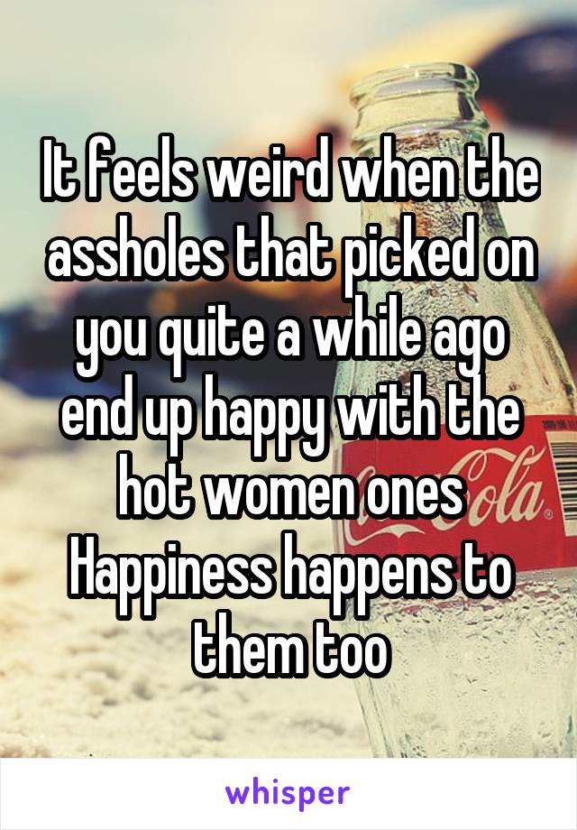 It feels weird when the assholes that picked on you quite a while ago end up happy with the hot women ones
Happiness happens to them too