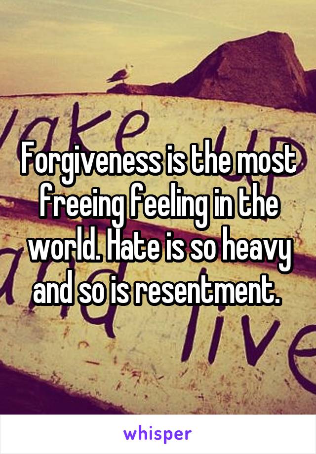 Forgiveness is the most freeing feeling in the world. Hate is so heavy and so is resentment. 