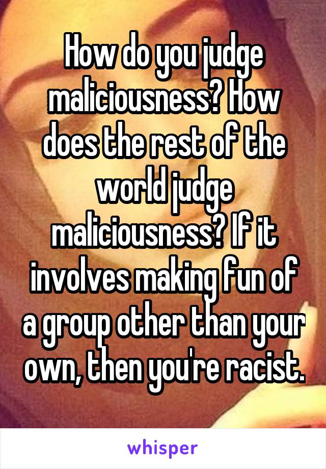 How do you judge maliciousness? How does the rest of the world judge maliciousness? If it involves making fun of a group other than your own, then you're racist. 