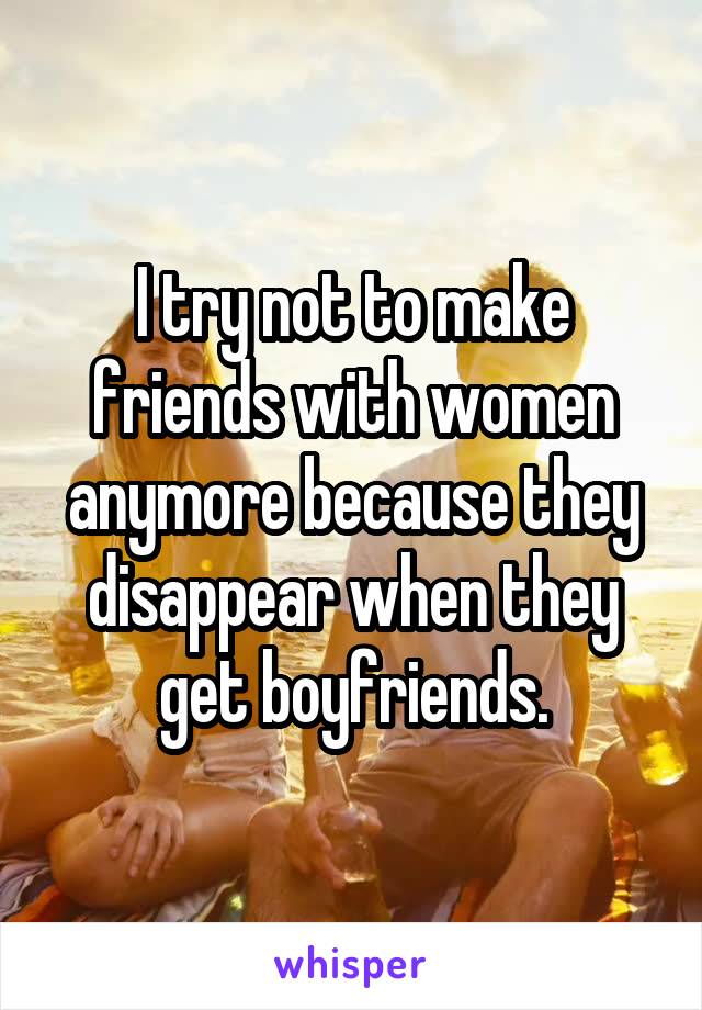 I try not to make friends with women anymore because they disappear when they get boyfriends.