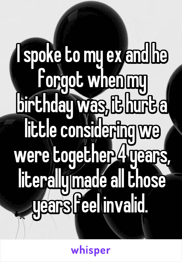 I spoke to my ex and he forgot when my birthday was, it hurt a little considering we were together 4 years, literally made all those years feel invalid. 