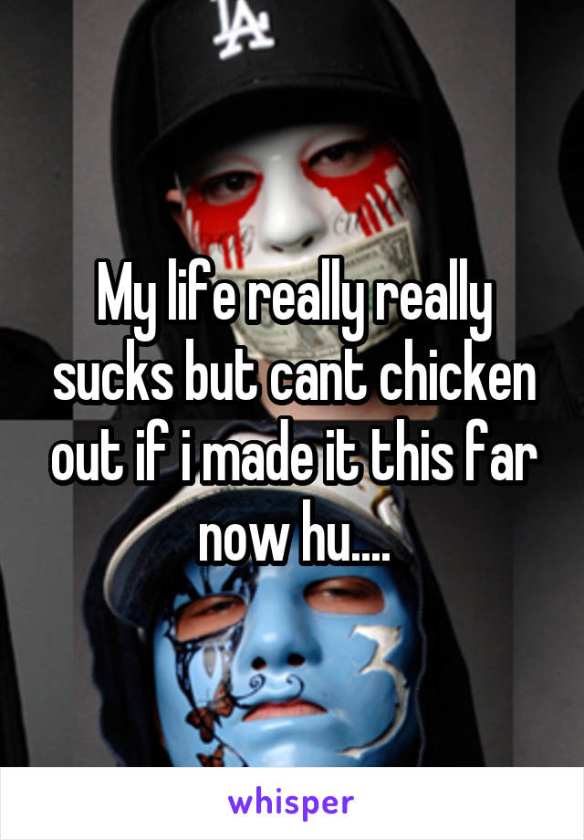 My life really really sucks but cant chicken out if i made it this far now hu....