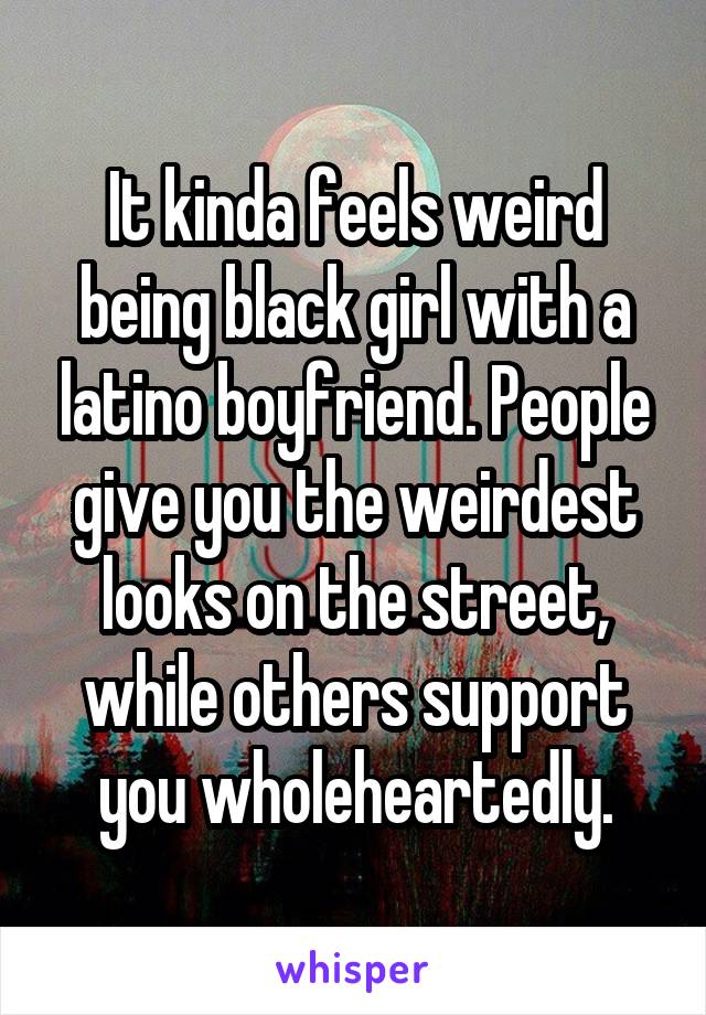 It kinda feels weird being black girl with a latino boyfriend. People give you the weirdest looks on the street, while others support you wholeheartedly.