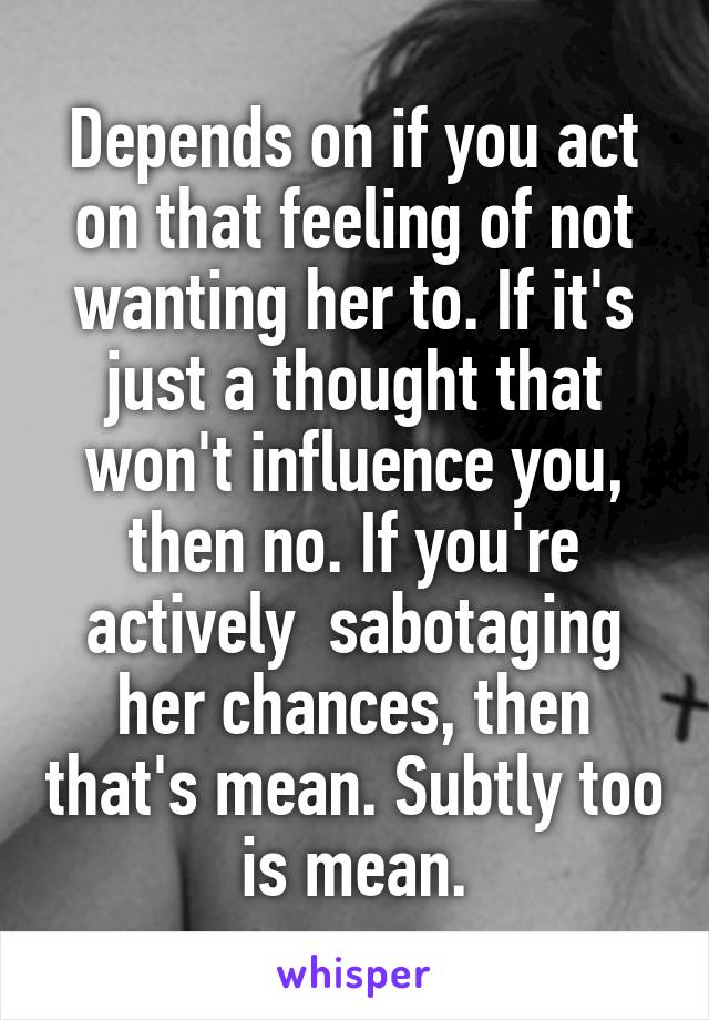 Depends on if you act on that feeling of not wanting her to. If it's just a thought that won't influence you, then no. If you're actively  sabotaging her chances, then that's mean. Subtly too is mean.