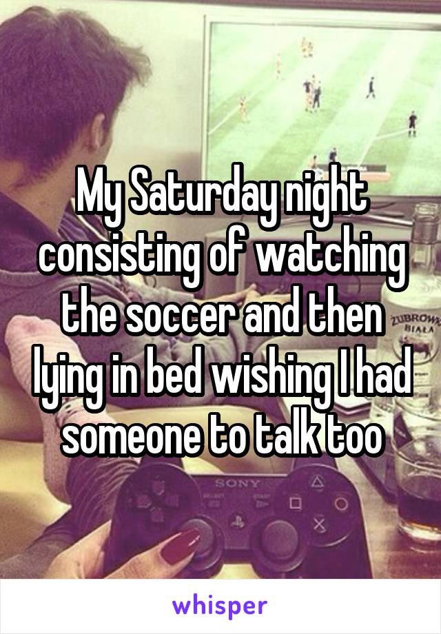 My Saturday night consisting of watching the soccer and then lying in bed wishing I had someone to talk too