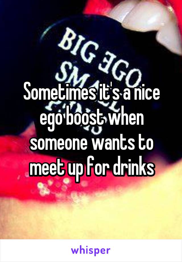 Sometimes it's a nice ego boost when someone wants to meet up for drinks