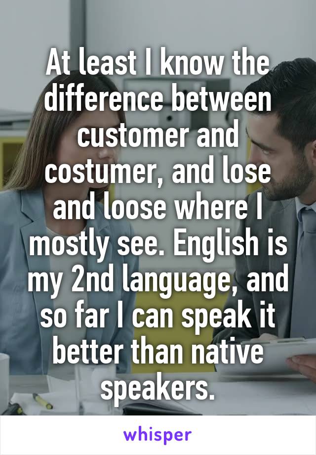 At least I know the difference between customer and costumer, and lose and loose where I mostly see. English is my 2nd language, and so far I can speak it better than native speakers.