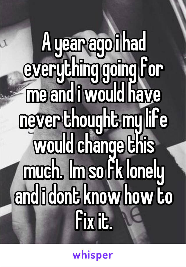A year ago i had everything going for me and i would have never thought my life would change this much.  Im so fk lonely and i dont know how to fix it.