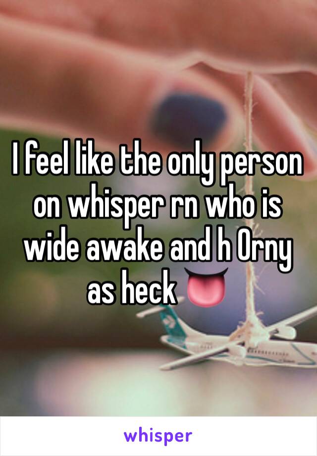 I feel like the only person on whisper rn who is wide awake and h 0rny as heck 👅
