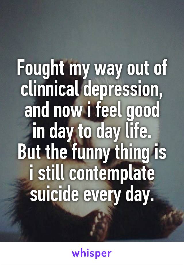Fought my way out of clinnical depression,
and now i feel good in day to day life.
But the funny thing is i still contemplate suicide every day.