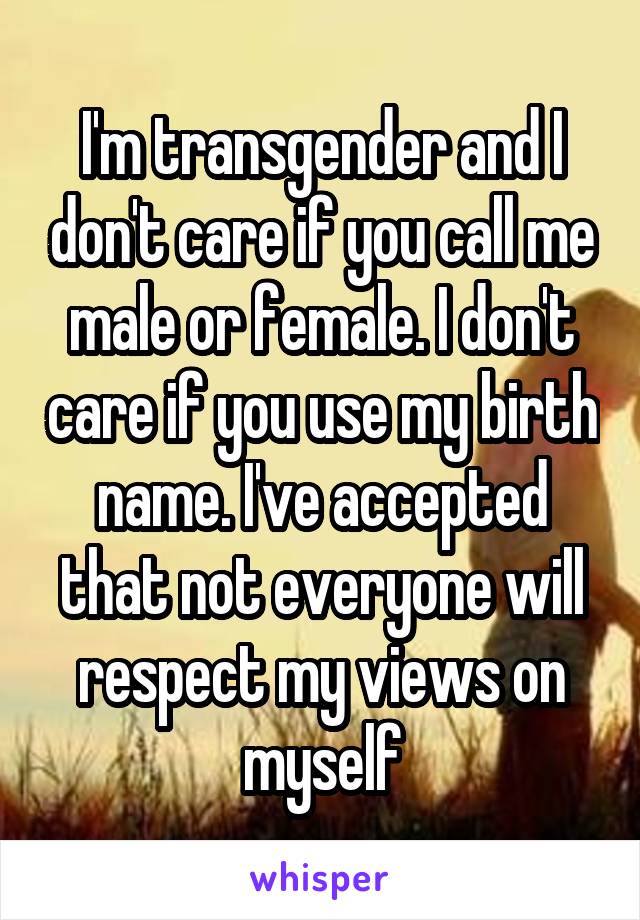 I'm transgender and I don't care if you call me male or female. I don't care if you use my birth name. I've accepted that not everyone will respect my views on myself