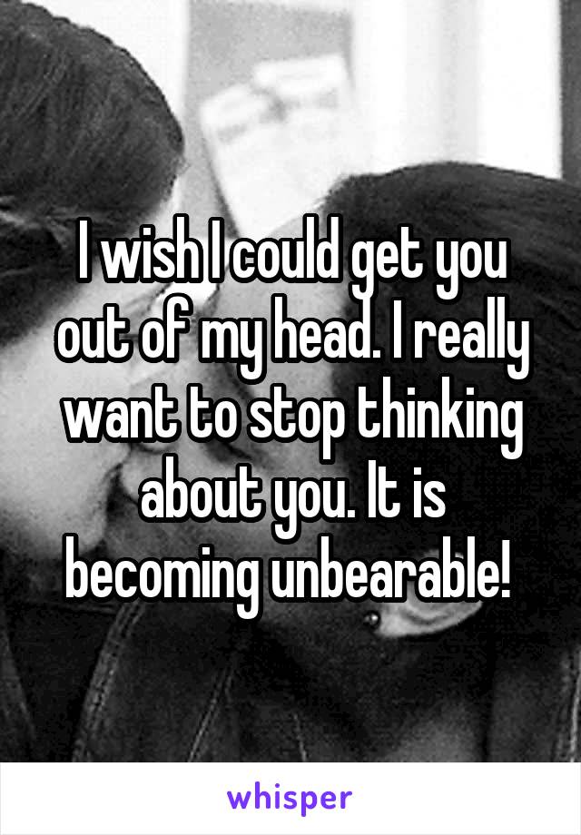 I wish I could get you out of my head. I really want to stop thinking about you. It is becoming unbearable! 