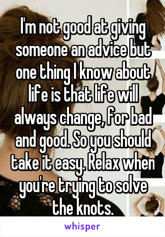 I'm not good at giving someone an advice but one thing I know about life is that life will always change, for bad and good. So you should take it easy. Relax when you're trying to solve the knots.