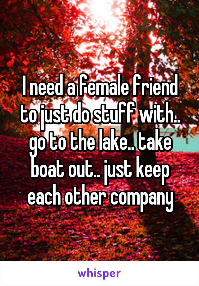 I need a female friend to just do stuff with.. go to the lake.. take boat out.. just keep each other company