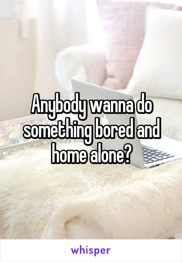 Anybody wanna do something bored and home alone?