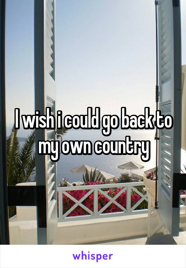 I wish i could go back to my own country