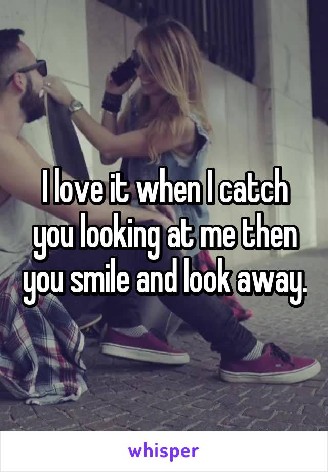 I love it when I catch you looking at me then you smile and look away.