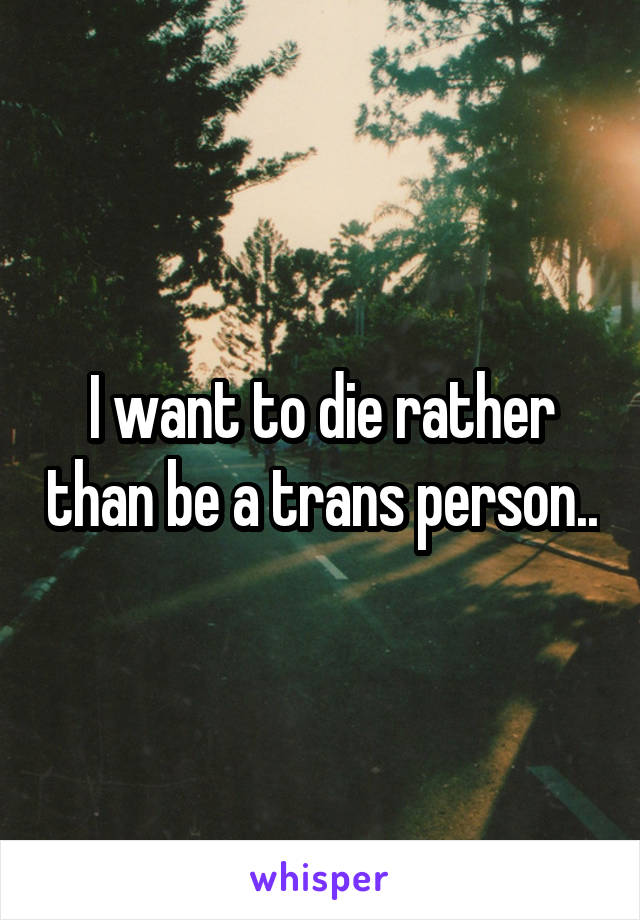 I want to die rather than be a trans person..
