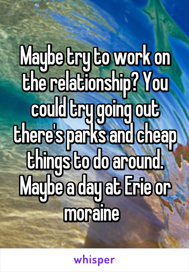 Maybe try to work on the relationship? You could try going out there's parks and cheap things to do around. Maybe a day at Erie or moraine  