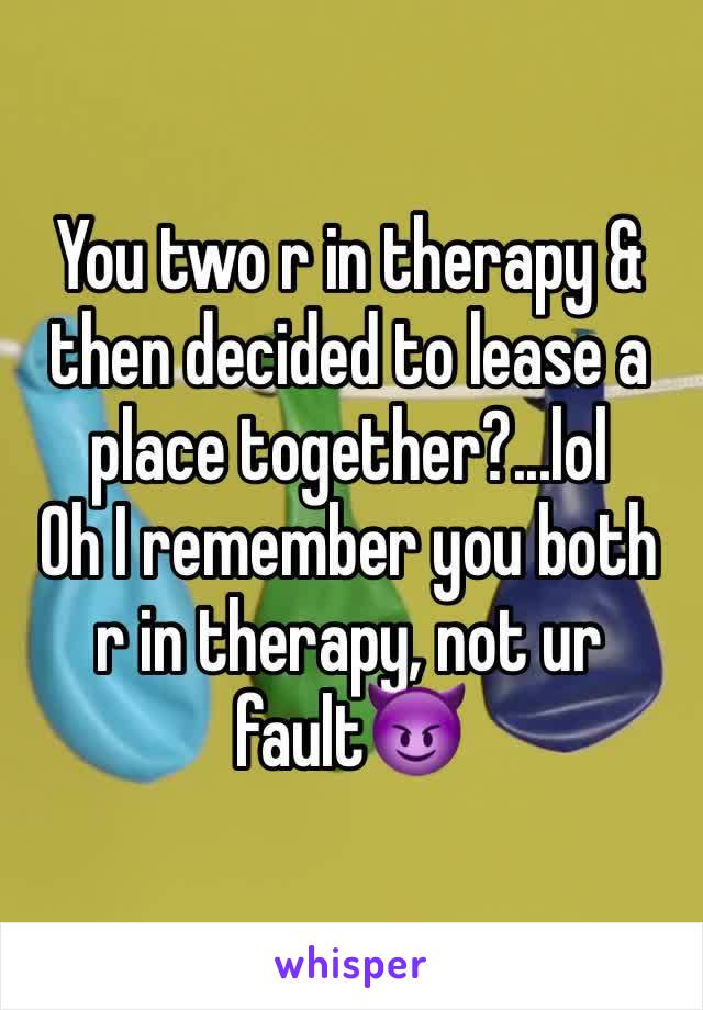 You two r in therapy & then decided to lease a place together?...lol
Oh I remember you both r in therapy, not ur fault😈