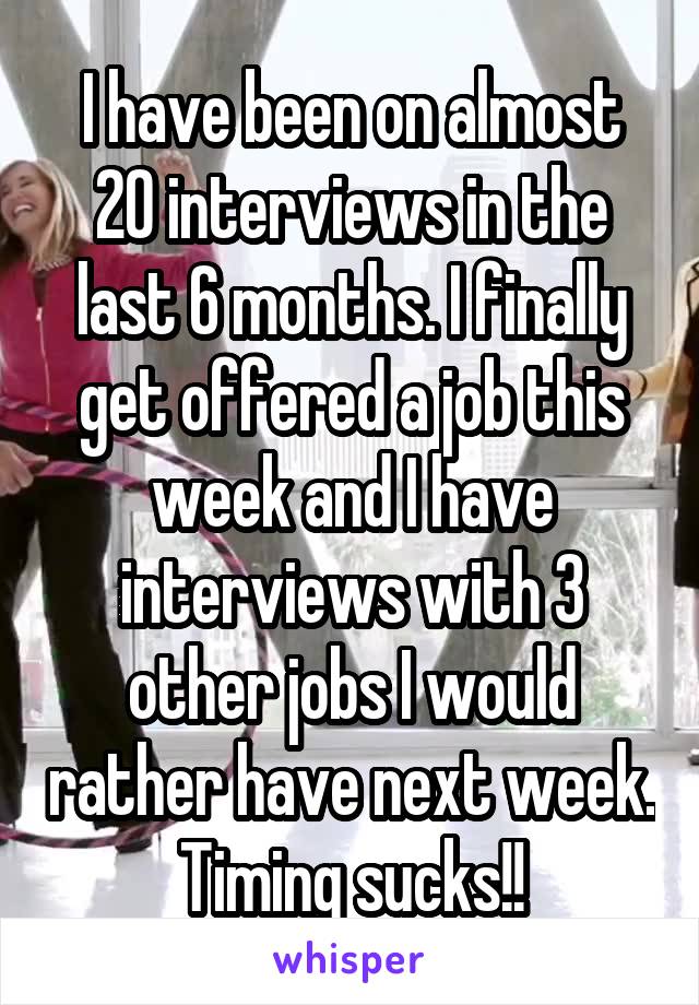 I have been on almost 20 interviews in the last 6 months. I finally get offered a job this week and I have interviews with 3 other jobs I would rather have next week.
Timing sucks!!