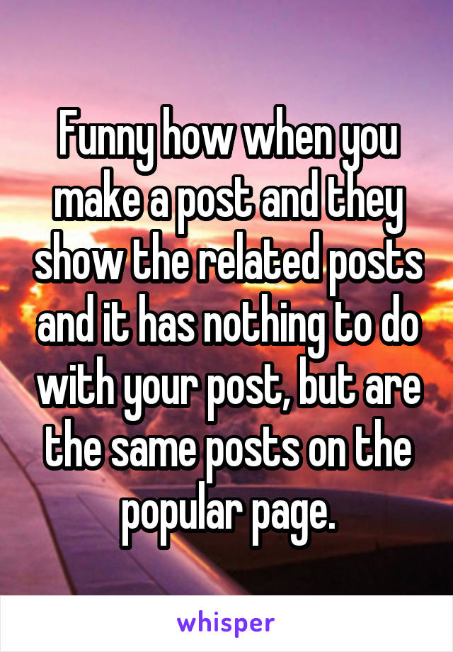 Funny how when you make a post and they show the related posts and it has nothing to do with your post, but are the same posts on the popular page.