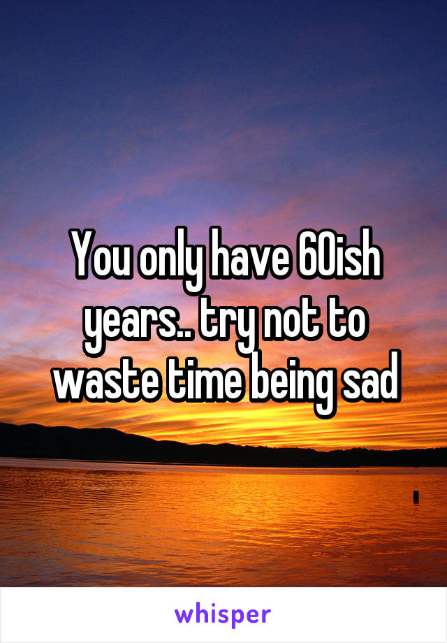 You only have 60ish years.. try not to waste time being sad