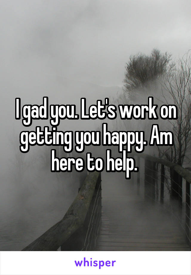 I gad you. Let's work on getting you happy. Am here to help. 