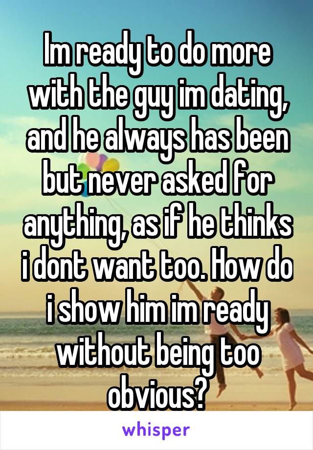 Im ready to do more with the guy im dating, and he always has been but never asked for anything, as if he thinks i dont want too. How do i show him im ready without being too obvious?