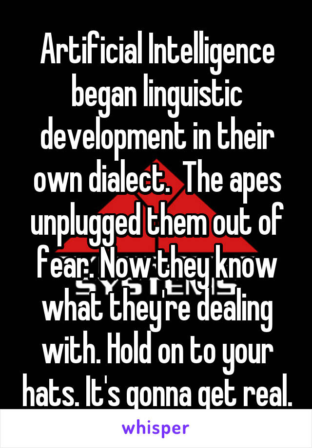 Artificial Intelligence began linguistic development in their own dialect.  The apes unplugged them out of fear. Now they know what they're dealing with. Hold on to your hats. It's gonna get real.