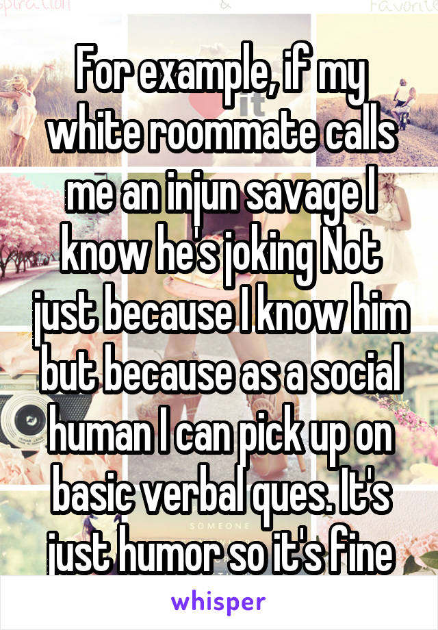 For example, if my white roommate calls me an injun savage I know he's joking Not just because I know him but because as a social human I can pick up on basic verbal ques. It's just humor so it's fine