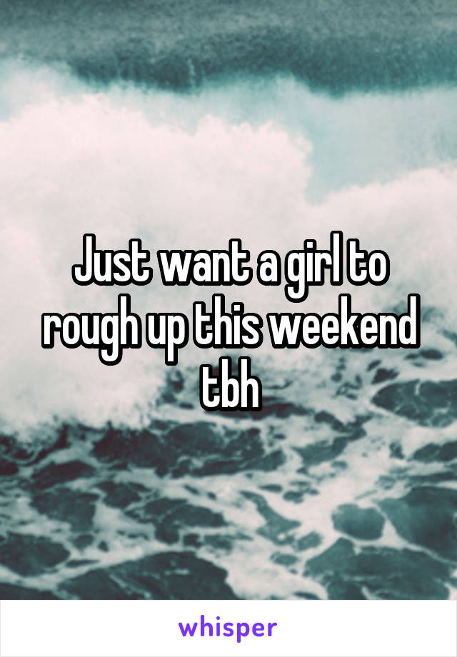 Just want a girl to rough up this weekend tbh