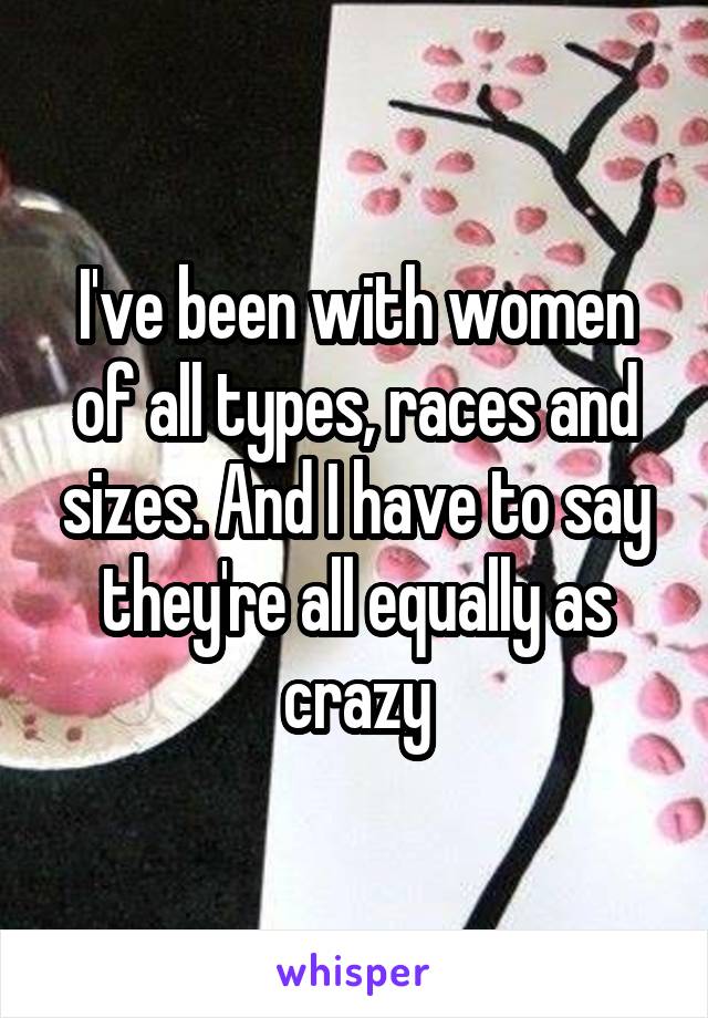 I've been with women of all types, races and sizes. And I have to say they're all equally as crazy