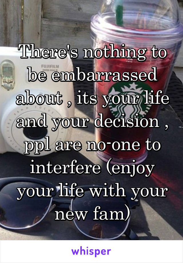 There's nothing to be embarrassed about , its your life and your decision , ppl are no-one to interfere (enjoy your life with your new fam)