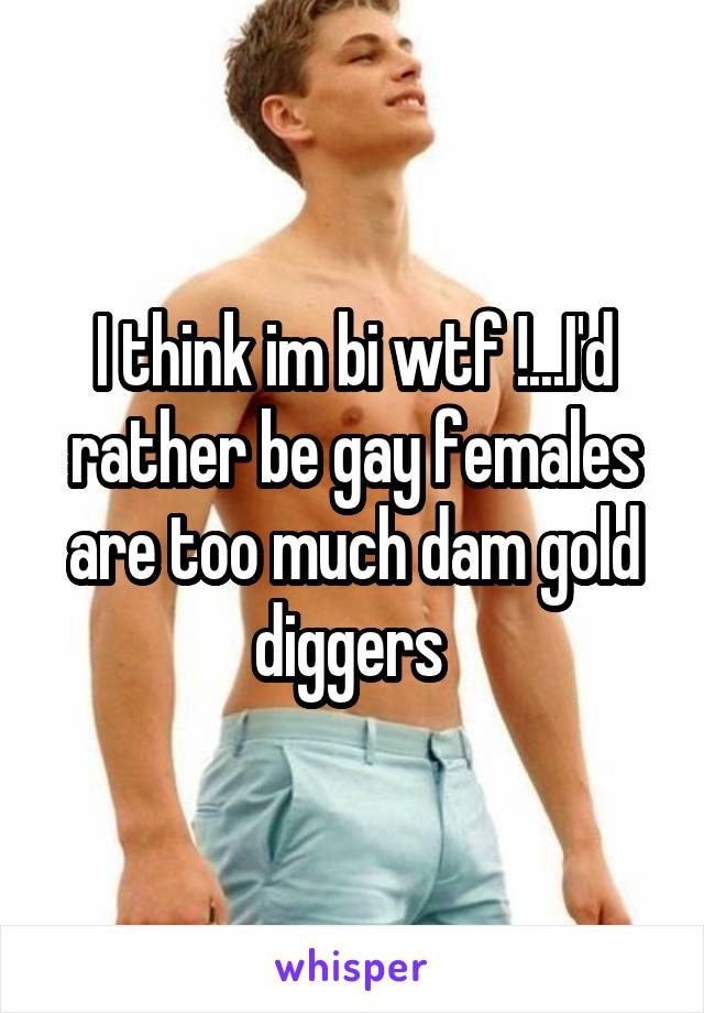 I think im bi wtf !...I'd rather be gay females are too much dam gold diggers 