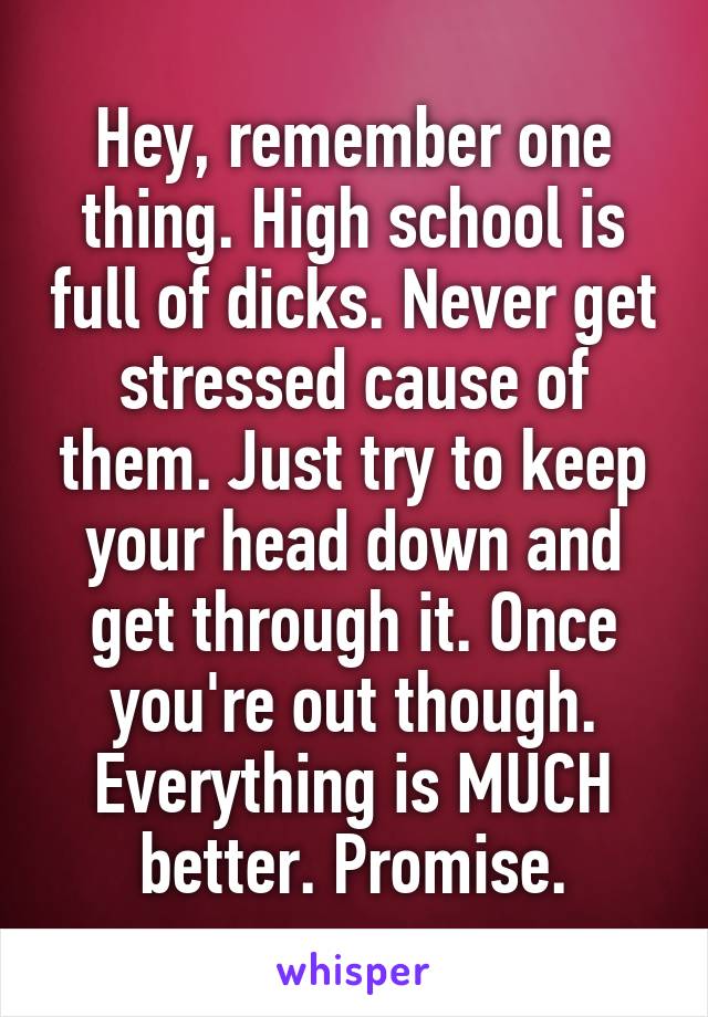 Hey, remember one thing. High school is full of dicks. Never get stressed cause of them. Just try to keep your head down and get through it. Once you're out though. Everything is MUCH better. Promise.