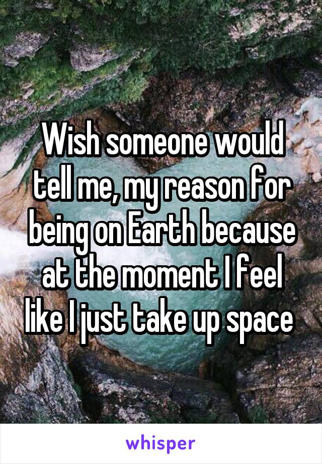 Wish someone would tell me, my reason for being on Earth because at the moment I feel like I just take up space 
