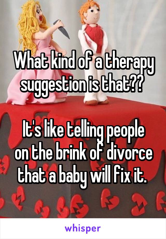 What kind of a therapy suggestion is that?? 

It's like telling people on the brink of divorce that a baby will fix it. 