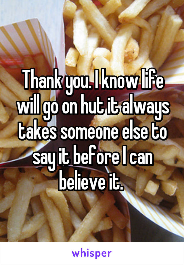 Thank you. I know life will go on hut it always takes someone else to say it before I can believe it. 