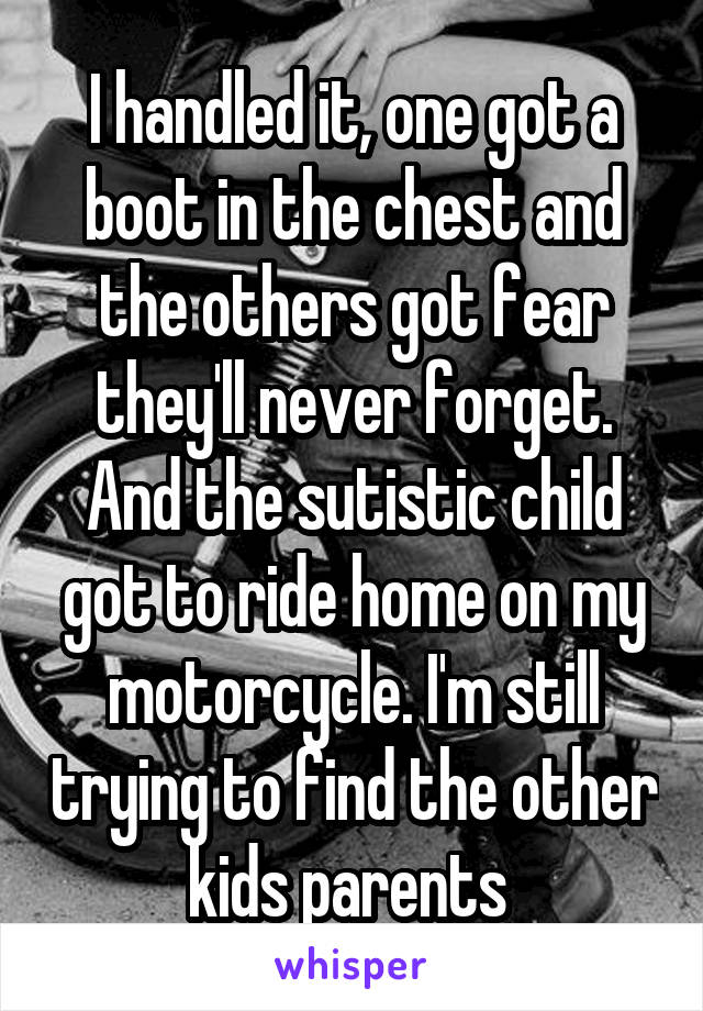 I handled it, one got a boot in the chest and the others got fear they'll never forget. And the sutistic child got to ride home on my motorcycle. I'm still trying to find the other kids parents 