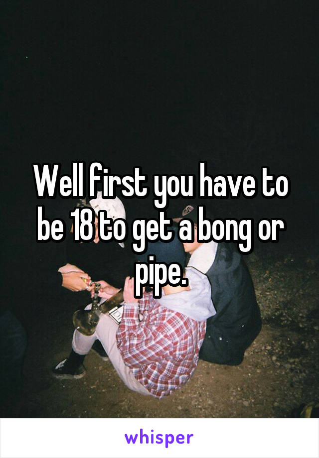 Well first you have to be 18 to get a bong or pipe.