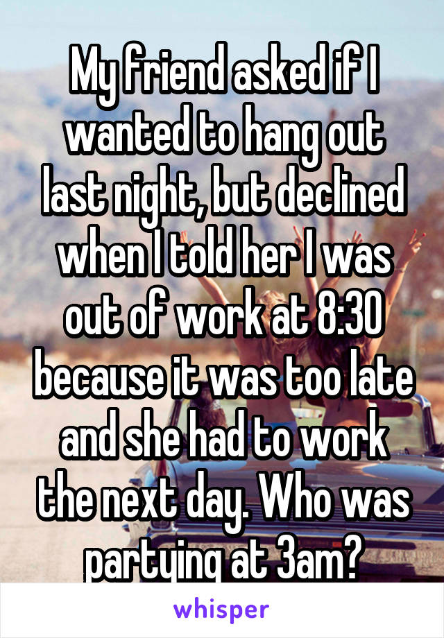 My friend asked if I wanted to hang out last night, but declined when I told her I was out of work at 8:30 because it was too late and she had to work the next day. Who was partying at 3am?