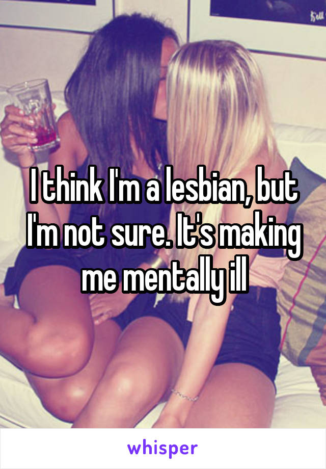 I think I'm a lesbian, but I'm not sure. It's making me mentally ill