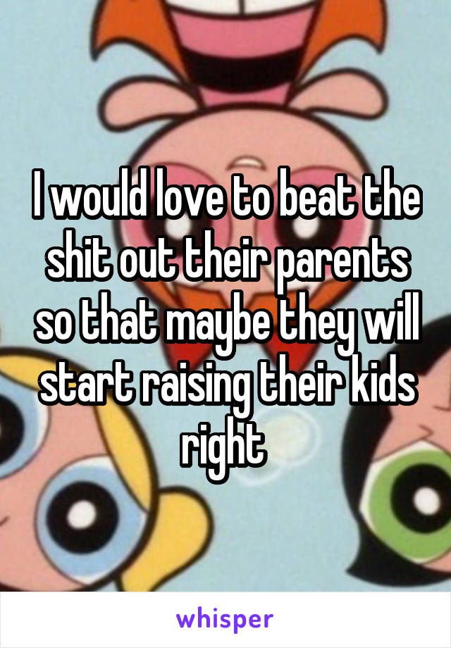 I would love to beat the shit out their parents so that maybe they will start raising their kids right 