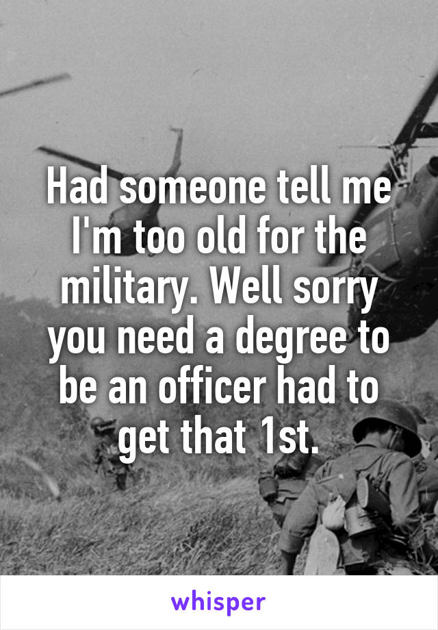 Had someone tell me I'm too old for the military. Well sorry you need a degree to be an officer had to get that 1st.