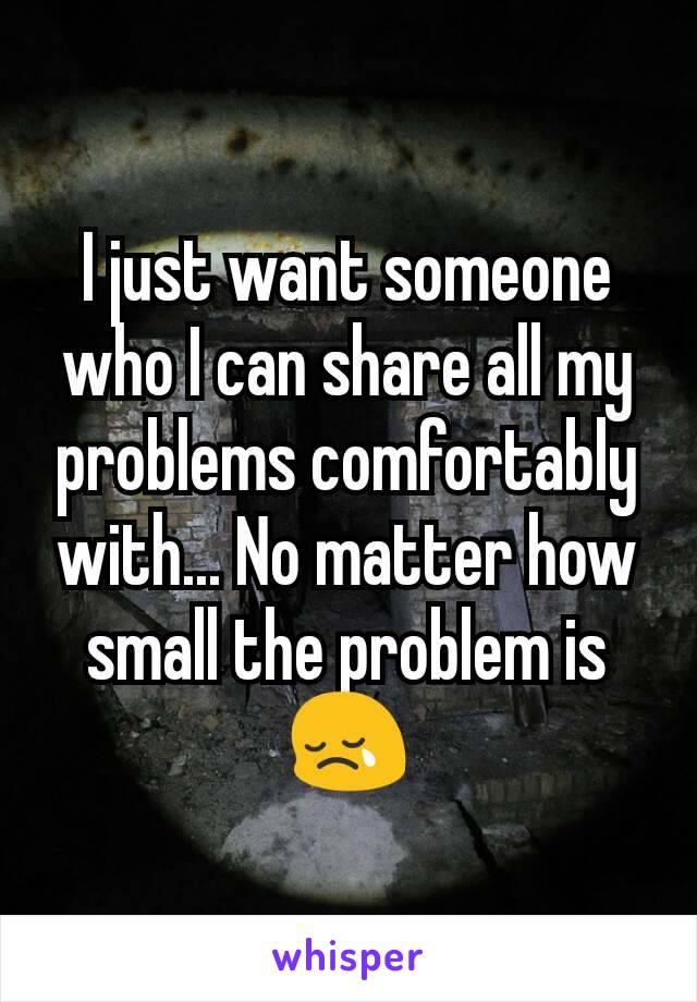 I just want someone who I can share all my problems comfortably with... No matter how small the problem is😢