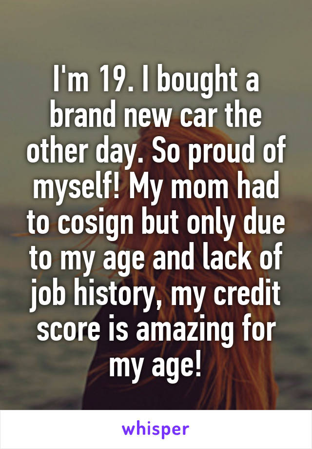 I'm 19. I bought a brand new car the other day. So proud of myself! My mom had to cosign but only due to my age and lack of job history, my credit score is amazing for my age!
