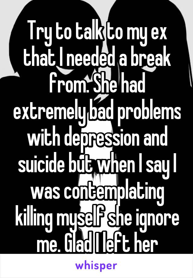 Try to talk to my ex that I needed a break from. She had extremely bad problems with depression and suicide but when I say I was contemplating killing myself she ignore me. Glad I left her