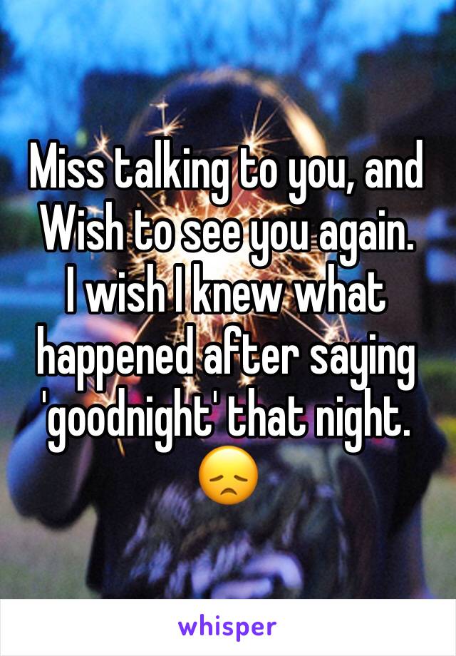 Miss talking to you, and Wish to see you again.
I wish I knew what happened after saying 'goodnight' that night.
😞