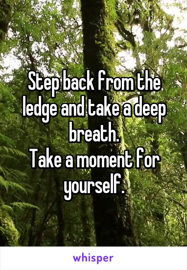 Step back from the ledge and take a deep breath.
Take a moment for yourself.